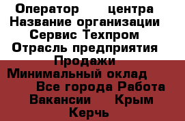 Оператор Call-центра › Название организации ­ Сервис Техпром › Отрасль предприятия ­ Продажи › Минимальный оклад ­ 28 000 - Все города Работа » Вакансии   . Крым,Керчь